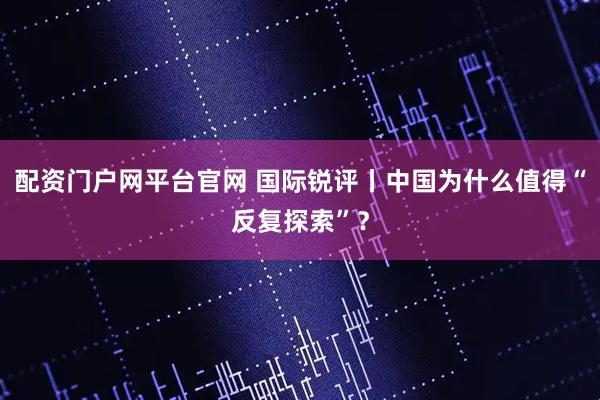 配资门户网平台官网 国际锐评丨中国为什么值得“反复探索”？