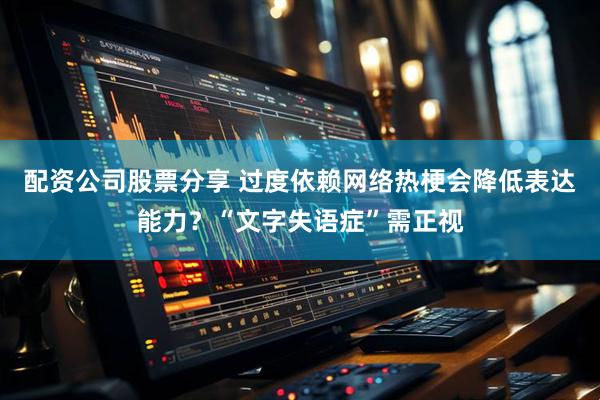 配资公司股票分享 过度依赖网络热梗会降低表达能力？“文字失语症”需正视