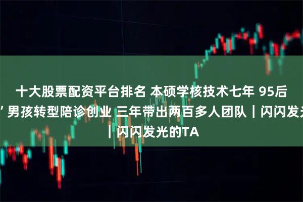 十大股票配资平台排名 本硕学核技术七年 95后硬“核”男孩转型陪诊创业 三年带出两百多人团队｜闪闪发光的TA