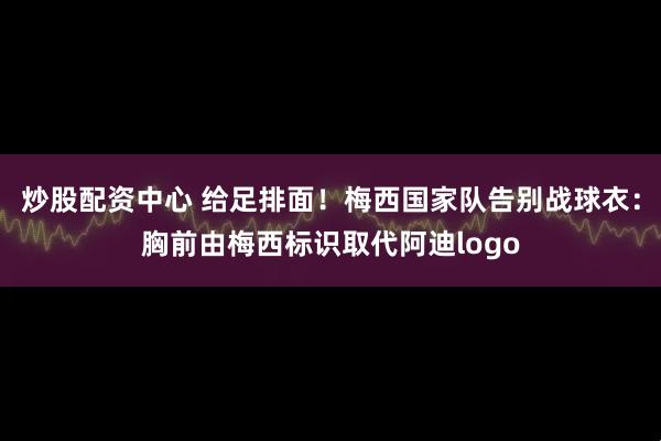 炒股配资中心 给足排面！梅西国家队告别战球衣：胸前由梅西标识取代阿迪logo