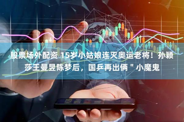 股票场外配资 15岁小姑娘连灭奥运老将！孙颖莎王曼昱陈梦后，国乒再出俩＂小魔鬼